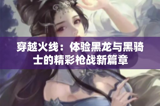 穿越火线：体验黑龙与黑骑士的精彩枪战新篇章
