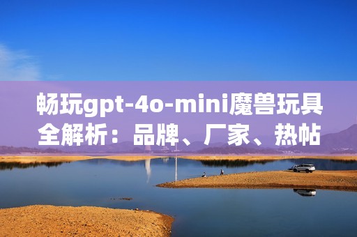 畅玩gpt-4o-mini魔兽玩具全解析：品牌、厂家、热帖推荐
