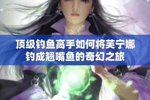 顶级钓鱼高手如何将芙宁娜钓成翘嘴鱼的奇幻之旅