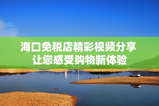 海口免税店精彩视频分享 让您感受购物新体验