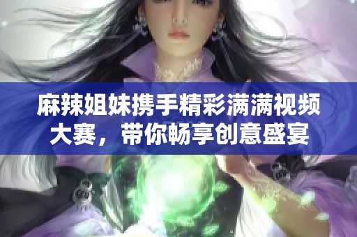 麻辣姐妹携手精彩满满视频大赛，带你畅享创意盛宴