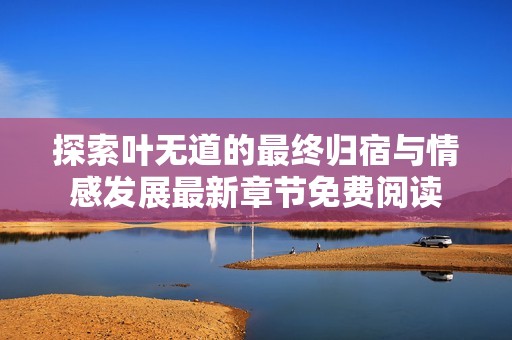 探索叶无道的最终归宿与情感发展最新章节免费阅读