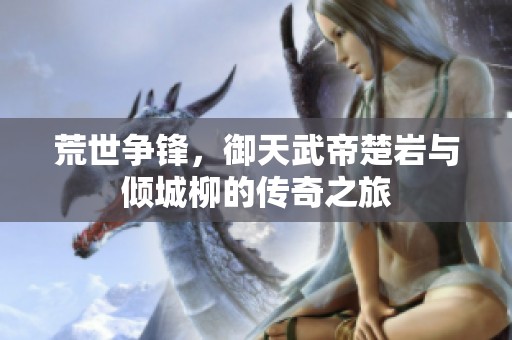 荒世争锋，御天武帝楚岩与倾城柳的传奇之旅