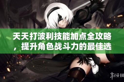 天天打波利技能加点全攻略，提升角色战斗力的最佳选择