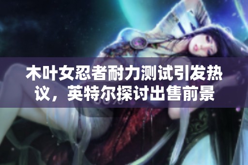 木叶女忍者耐力测试引发热议，英特尔探讨出售前景