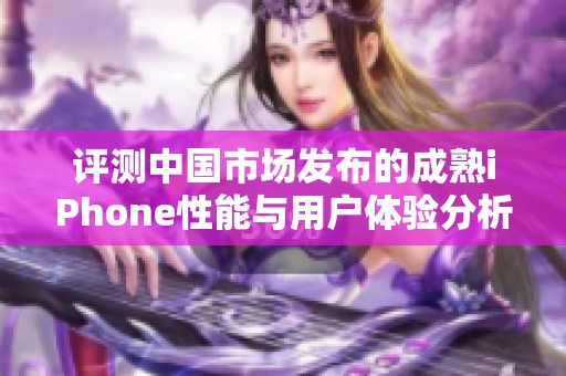 评测中国市场发布的成熟iPhone性能与用户体验分析