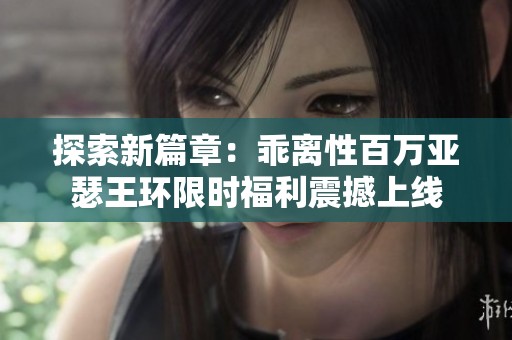 探索新篇章：乖离性百万亚瑟王环限时福利震撼上线