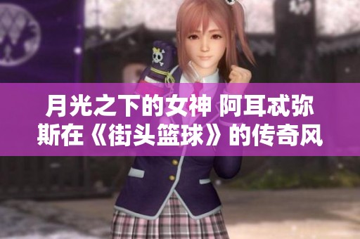 月光之下的女神 阿耳忒弥斯在《街头篮球》的传奇风采