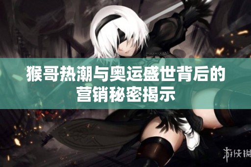 猴哥热潮与奥运盛世背后的营销秘密揭示