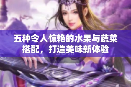 五种令人惊艳的水果与蔬菜搭配，打造美味新体验