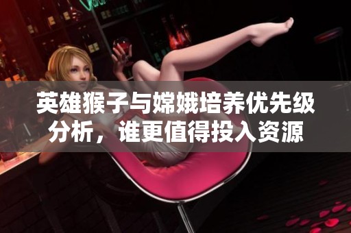 英雄猴子与嫦娥培养优先级分析，谁更值得投入资源