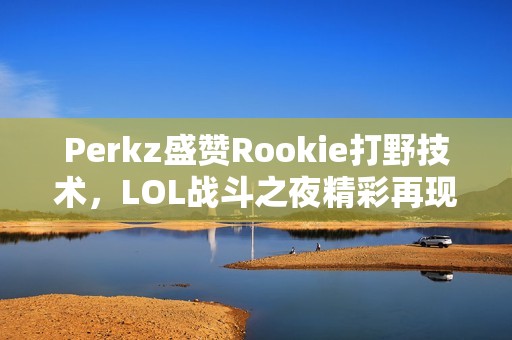 Perkz盛赞Rookie打野技术，LOL战斗之夜精彩再现