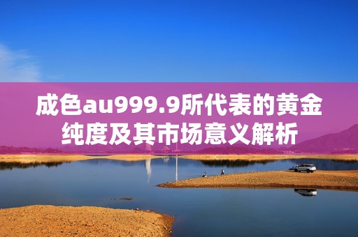 成色au999.9所代表的黄金纯度及其市场意义解析