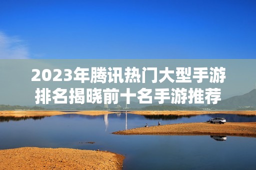 2023年腾讯热门大型手游排名揭晓前十名手游推荐