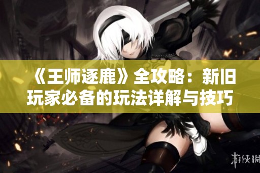 《王师逐鹿》全攻略：新旧玩家必备的玩法详解与技巧分享