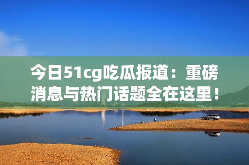 今日51cg吃瓜报道：重磅消息与热门话题全在这里！