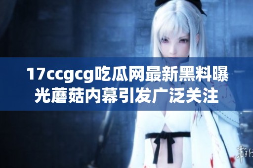 17ccgcg吃瓜网最新黑料曝光蘑菇内幕引发广泛关注