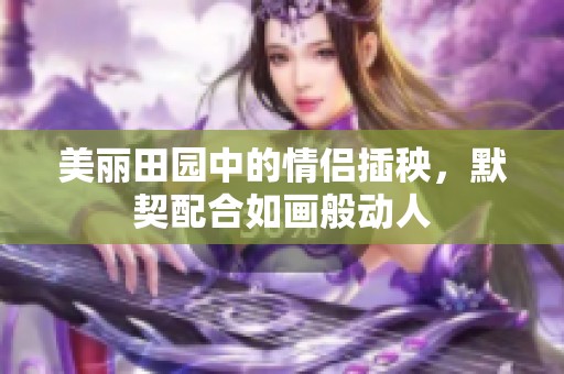 美丽田园中的情侣插秧，默契配合如画般动人