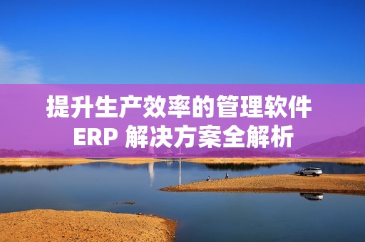 提升生产效率的管理软件 ERP 解决方案全解析