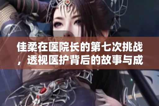 佳柔在医院长的第七次挑战，透视医护背后的故事与成长