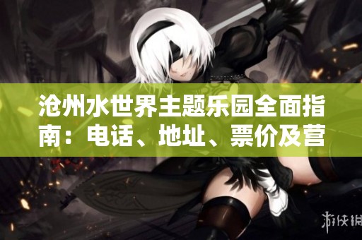 沧州水世界主题乐园全面指南：电话、地址、票价及营业时间介绍
