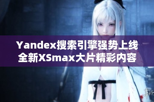 Yandex搜索引擎强势上线全新XSmax大片精彩内容分享