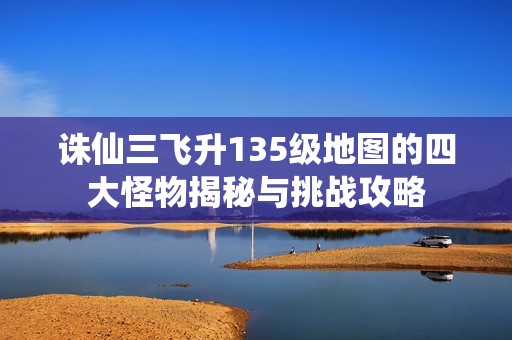 诛仙三飞升135级地图的四大怪物揭秘与挑战攻略