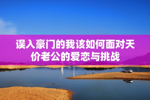 误入豪门的我该如何面对天价老公的爱恋与挑战