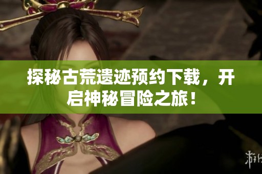 探秘古荒遗迹预约下载，开启神秘冒险之旅！