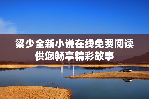 梁少全新小说在线免费阅读供您畅享精彩故事