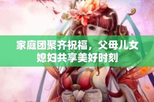 家庭团聚齐祝福，父母儿女媳妇共享美好时刻