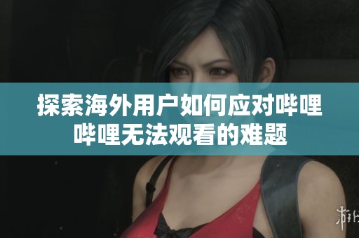 探索海外用户如何应对哔哩哔哩无法观看的难题