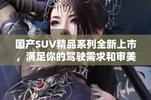 国产SUV精品系列全新上市，满足你的驾驶需求和审美体验