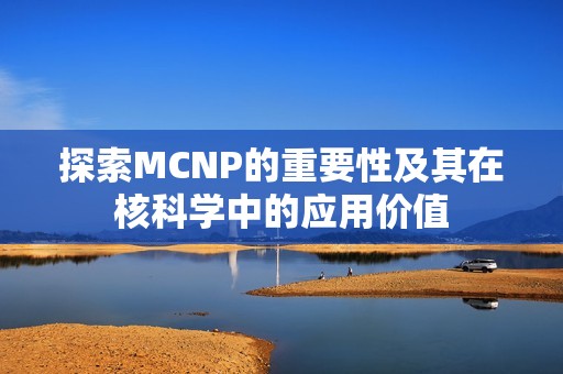 探索MCNP的重要性及其在核科学中的应用价值