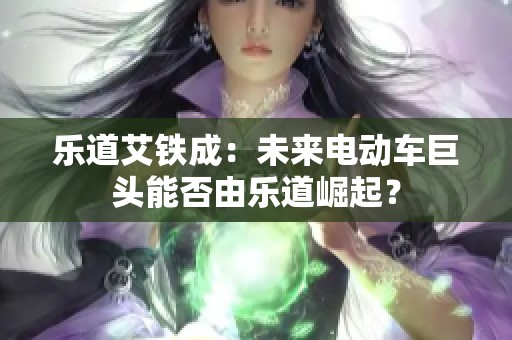 乐道艾铁成：未来电动车巨头能否由乐道崛起？