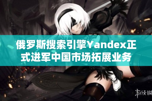 俄罗斯搜索引擎Yandex正式进军中国市场拓展业务