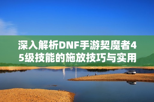 深入解析DNF手游契魔者45级技能的施放技巧与实用策略