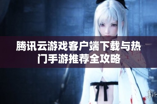 腾讯云游戏客户端下载与热门手游推荐全攻略