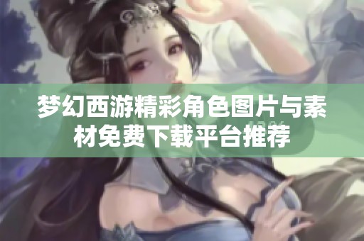 梦幻西游精彩角色图片与素材免费下载平台推荐