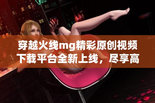 穿越火线mg精彩原创视频下载平台全新上线，尽享高清视听盛宴！