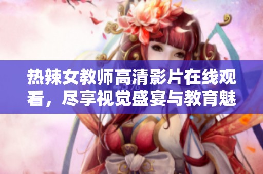 热辣女教师高清影片在线观看，尽享视觉盛宴与教育魅力