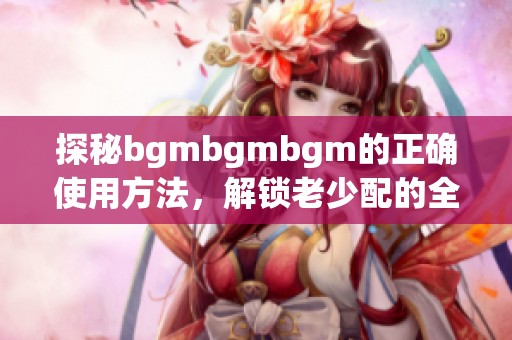 探秘bgmbgmbgm的正确使用方法，解锁老少配的全新体验