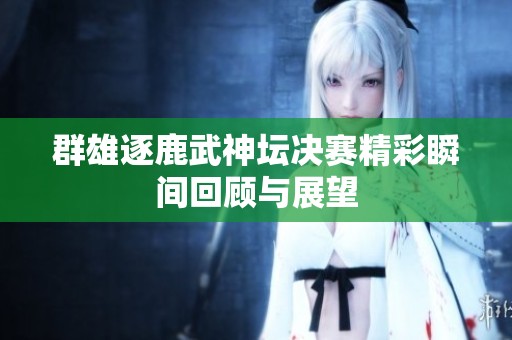 群雄逐鹿武神坛决赛精彩瞬间回顾与展望
