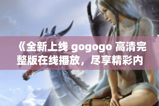 《全新上线 gogogo 高清完整版在线播放，尽享精彩内容》