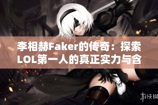 李相赫Faker的传奇：探索LOL第一人的真正实力与含金量