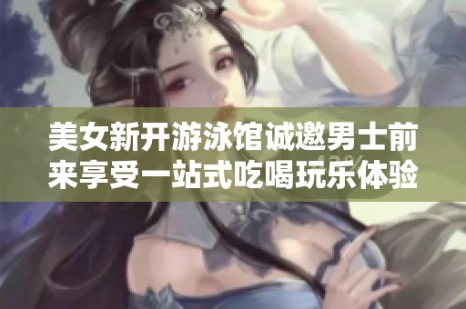 美女新开游泳馆诚邀男士前来享受一站式吃喝玩乐体验