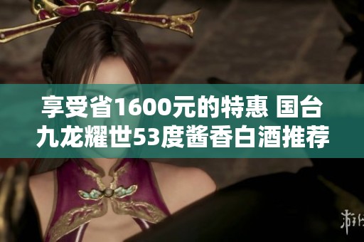 享受省1600元的特惠 国台九龙耀世53度酱香白酒推荐