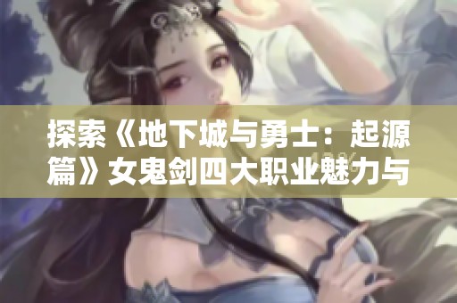 探索《地下城与勇士：起源篇》女鬼剑四大职业魅力与特色全解析