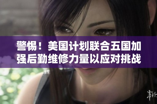 警惕！美国计划联合五国加强后勤维修力量以应对挑战