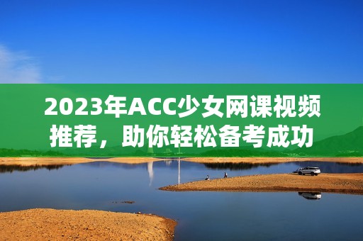 2023年ACC少女网课视频推荐，助你轻松备考成功